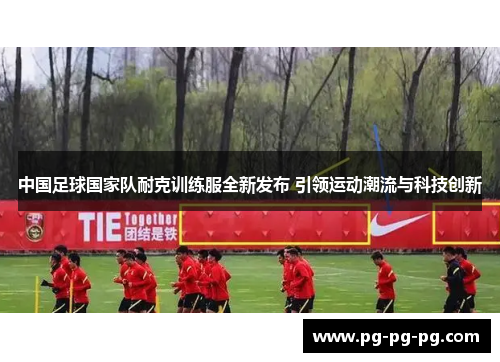 中国足球国家队耐克训练服全新发布 引领运动潮流与科技创新