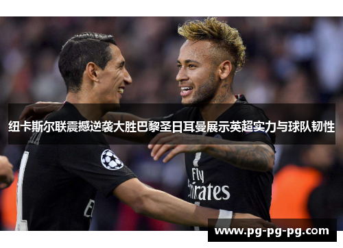 纽卡斯尔联震撼逆袭大胜巴黎圣日耳曼展示英超实力与球队韧性
