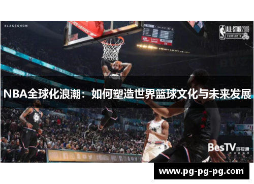 NBA全球化浪潮：如何塑造世界篮球文化与未来发展