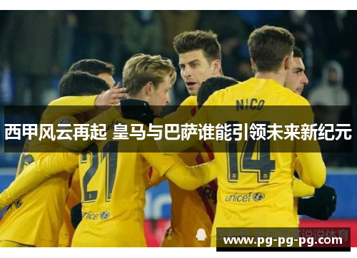 西甲风云再起 皇马与巴萨谁能引领未来新纪元