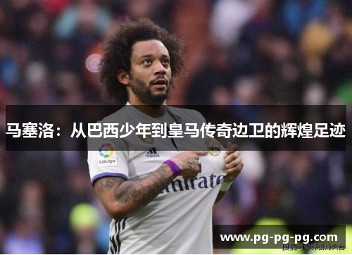 马塞洛：从巴西少年到皇马传奇边卫的辉煌足迹
